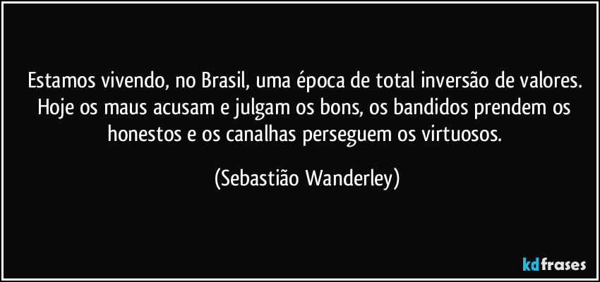 Estamos vivendo, no Brasil, uma época de total inversão de valores. Hoje os maus acusam e julgam os bons, os bandidos prendem os honestos e os canalhas perseguem os virtuosos. (Sebastião Wanderley)
