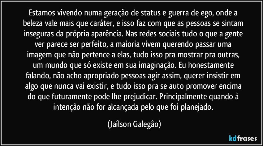 Estamos vivendo numa geração de status e guerra de ego, onde a beleza vale mais que caráter, e isso faz com que as pessoas se sintam inseguras da própria aparência. Nas redes sociais tudo o que a gente ver parece ser perfeito, a maioria vivem querendo passar uma imagem que não pertence a elas, tudo isso pra mostrar pra outras, um mundo que só existe em sua imaginação. Eu honestamente falando, não acho apropriado pessoas agir assim, querer insistir em algo que nunca vai existir, e tudo isso pra se auto promover encima do que futuramente pode lhe prejudicar. Principalmente quando à intenção não for alcançada pelo que foi planejado. (Jaílson Galegâo)