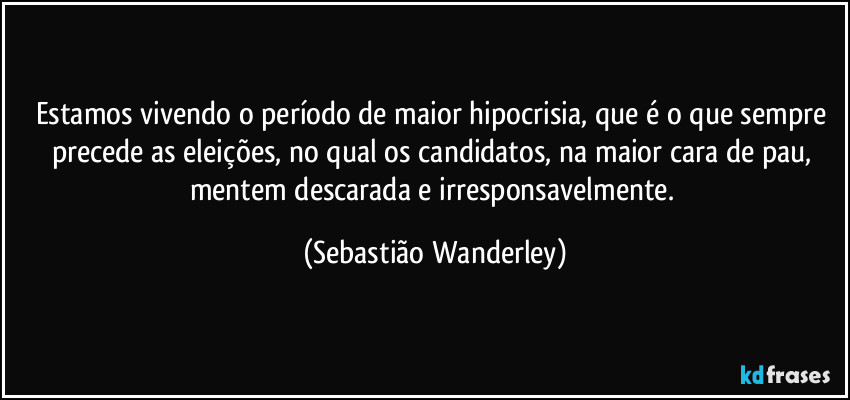 Estamos vivendo o período de maior hipocrisia, que é o que sempre precede as eleições, no qual os candidatos, na maior cara de pau, mentem descarada e irresponsavelmente. (Sebastião Wanderley)