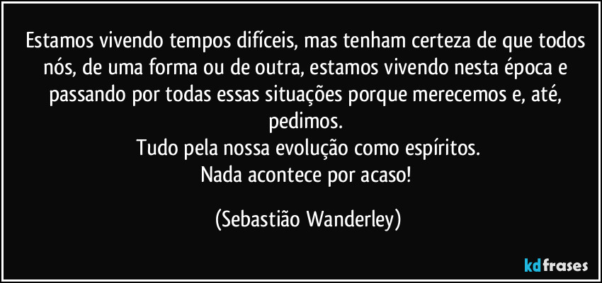 Estamos vivendo tempos difíceis, mas tenham certeza de que todos nós, de uma forma ou de outra, estamos vivendo nesta época e passando por todas essas situações porque merecemos e, até, pedimos. 
Tudo pela nossa evolução como espíritos.
Nada acontece por acaso! (Sebastião Wanderley)