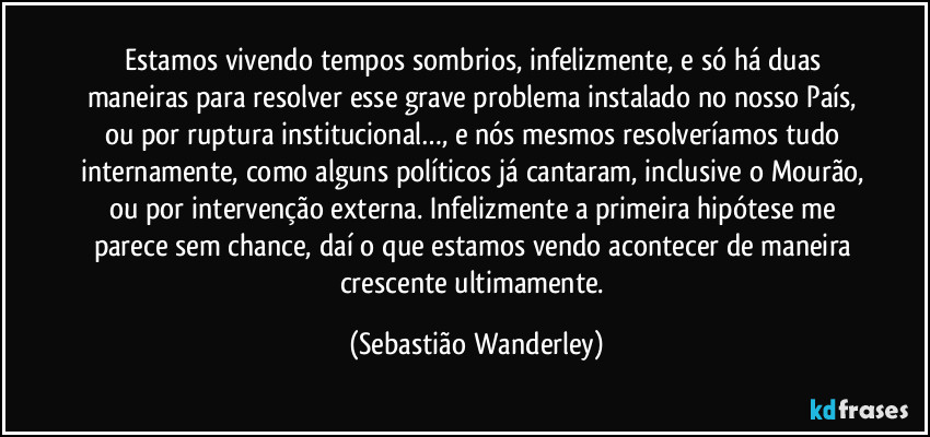 Estamos vivendo tempos sombrios, infelizmente, e só há duas maneiras para resolver esse grave problema instalado no nosso País, ou por ruptura institucional…, e nós mesmos resolveríamos tudo internamente, como alguns políticos já cantaram, inclusive o Mourão, ou por intervenção externa. Infelizmente a primeira hipótese me parece sem chance, daí o que estamos vendo acontecer de maneira crescente ultimamente. (Sebastião Wanderley)