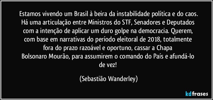 Estamos vivendo um Brasil à beira da instabilidade política e do caos.
Há uma articulação entre Ministros do STF, Senadores e Deputados com a intenção de aplicar um duro golpe na democracia. Querem, com base em narrativas do período eleitoral de 2018, totalmente fora do prazo razoável e oportuno, cassar a Chapa Bolsonaro/Mourão, para assumirem o comando do País e afundá-lo de vez! (Sebastião Wanderley)