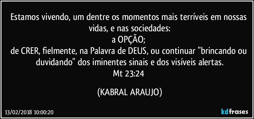 Estamos vivendo, um dentre os momentos mais terríveis em nossas vidas, e nas sociedades:
a OPÇÃO; 
de CRER, fielmente, na Palavra de DEUS, ou continuar "brincando ou duvidando" dos iminentes sinais e dos visíveis  alertas.
Mt 23:24 (KABRAL ARAUJO)