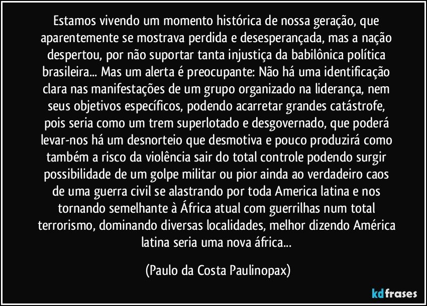 Estamos vivendo um momento histórica de nossa geração, que aparentemente se mostrava perdida e desesperançada, mas a nação despertou, por não suportar tanta injustiça da babilônica política brasileira... Mas um alerta é preocupante: Não há uma identificação clara nas manifestações de um grupo organizado na liderança, nem seus objetivos específicos, podendo acarretar grandes catástrofe, pois seria como um trem superlotado e desgovernado, que poderá levar-nos há um desnorteio que desmotiva e pouco produzirá como também a risco da violência sair do total controle podendo surgir possibilidade de um golpe militar ou pior ainda ao verdadeiro caos de uma guerra civil se alastrando por toda America latina e nos tornando semelhante à África atual com guerrilhas num total terrorismo, dominando diversas localidades, melhor dizendo América latina seria uma nova áfrica... (Paulo da Costa Paulinopax)