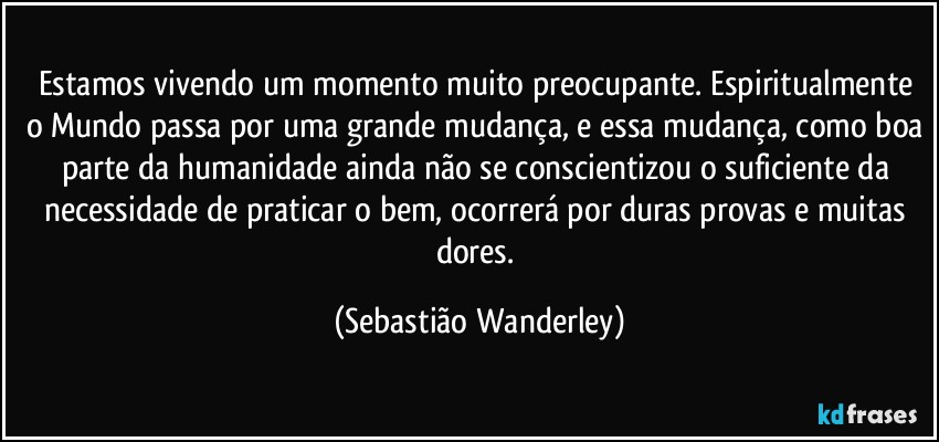 Estamos vivendo um momento muito preocupante. Espiritualmente o Mundo passa por uma grande mudança, e essa mudança, como boa parte da humanidade ainda não se conscientizou o suficiente da necessidade de praticar o bem, ocorrerá por duras provas e muitas dores. (Sebastião Wanderley)