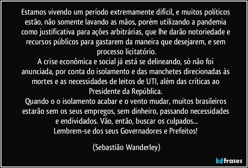 Estamos vivendo um período extremamente difícil, e muitos políticos estão, não somente lavando as mãos, porém utilizando a pandemia como justificativa para ações arbitrárias, que lhe darão notoriedade e recursos públicos para gastarem da maneira que desejarem, e sem processo licitatório.
A crise econômica e social já está se delineando, só não foi anunciada, por conta do isolamento e das manchetes direcionadas às mortes e as necessidades de leitos de UTI, além das críticas ao Presidente da República. 
Quando o o isolamento acabar e o vento mudar, muitos brasileiros estarão sem os seus empregos, sem dinheiro, passando necessidades e endividados. Vão, então, buscar os culpados...
Lembrem-se dos seus Governadores e Prefeitos! (Sebastião Wanderley)