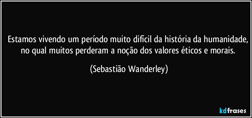 Estamos vivendo um período muito difícil da história da humanidade, no qual muitos perderam a noção dos valores éticos e morais. (Sebastião Wanderley)