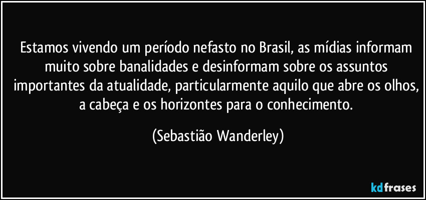 Estamos vivendo um período nefasto no Brasil, as mídias informam muito sobre banalidades e desinformam sobre os assuntos importantes da atualidade, particularmente aquilo que abre os olhos, a cabeça e os horizontes para o conhecimento. (Sebastião Wanderley)