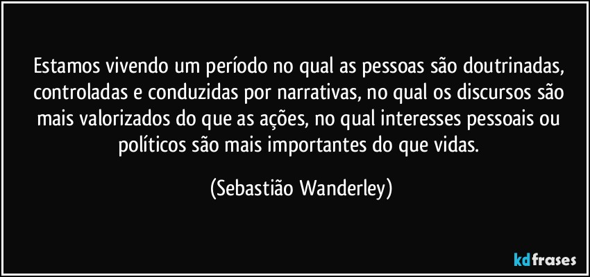 Estamos vivendo um período no qual as pessoas são doutrinadas, controladas e conduzidas por narrativas, no qual os discursos são mais valorizados do que as ações, no qual interesses pessoais ou políticos são mais importantes do que vidas. (Sebastião Wanderley)
