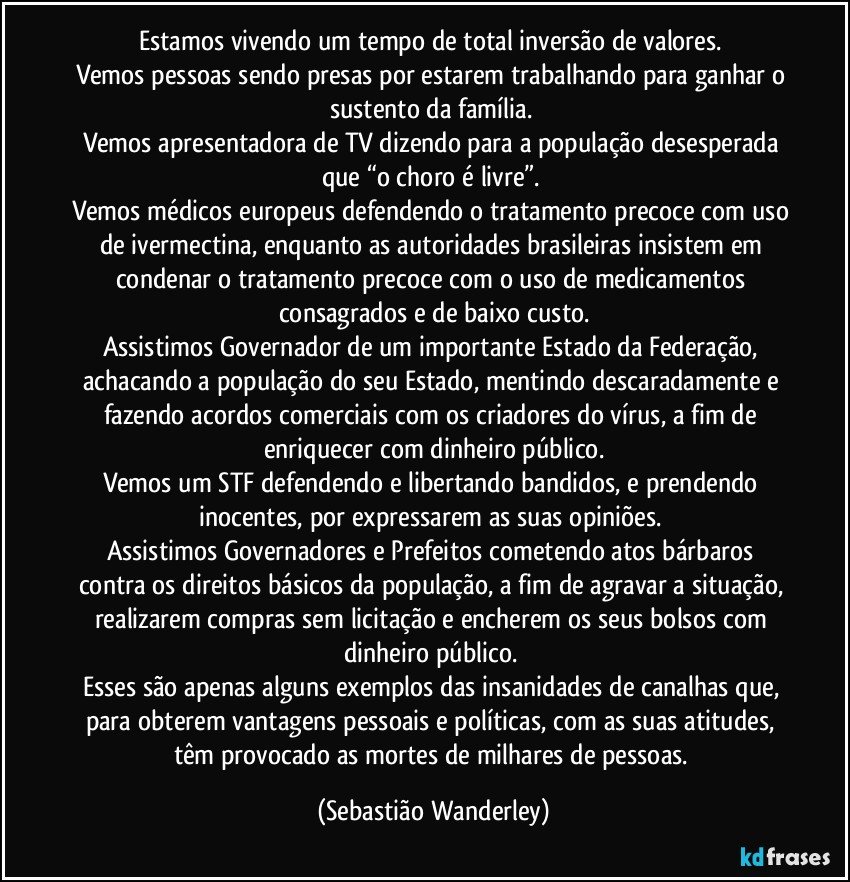 Estamos vivendo um tempo de total inversão de valores. 
Vemos pessoas sendo presas por estarem trabalhando para ganhar o sustento da família. 
Vemos apresentadora de TV dizendo para a população desesperada que “o choro é livre”. 
Vemos médicos europeus defendendo o tratamento precoce com uso de ivermectina, enquanto as autoridades brasileiras insistem em condenar o tratamento precoce com o uso de medicamentos consagrados e de baixo custo.
Assistimos Governador de um importante Estado da Federação, achacando a população do seu Estado, mentindo descaradamente e fazendo acordos comerciais com os criadores do vírus, a fim de enriquecer com dinheiro público.
Vemos um STF defendendo e libertando bandidos, e prendendo inocentes, por expressarem as suas opiniões. 
Assistimos Governadores e Prefeitos cometendo atos bárbaros contra os direitos básicos da população, a fim de agravar a situação, realizarem compras sem licitação e encherem os seus bolsos com dinheiro público. 
Esses são apenas alguns exemplos das insanidades de canalhas que, para obterem vantagens pessoais e políticas, com as suas atitudes, têm provocado as mortes de milhares de pessoas. (Sebastião Wanderley)
