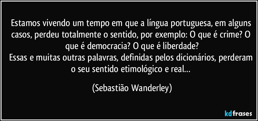 Estamos vivendo um tempo em que a língua portuguesa, em alguns casos, perdeu totalmente o sentido, por exemplo: O que é crime? O que é democracia? O que é liberdade?
Essas e muitas outras palavras, definidas pelos dicionários, perderam o seu sentido etimológico e real… (Sebastião Wanderley)