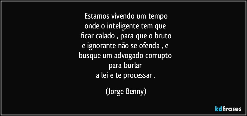 Estamos vivendo um tempo
onde o inteligente tem que 
ficar calado , para que o bruto
e ignorante não se ofenda , e 
busque um advogado corrupto 
para burlar 
 a lei e te processar . (Jorge Benny)