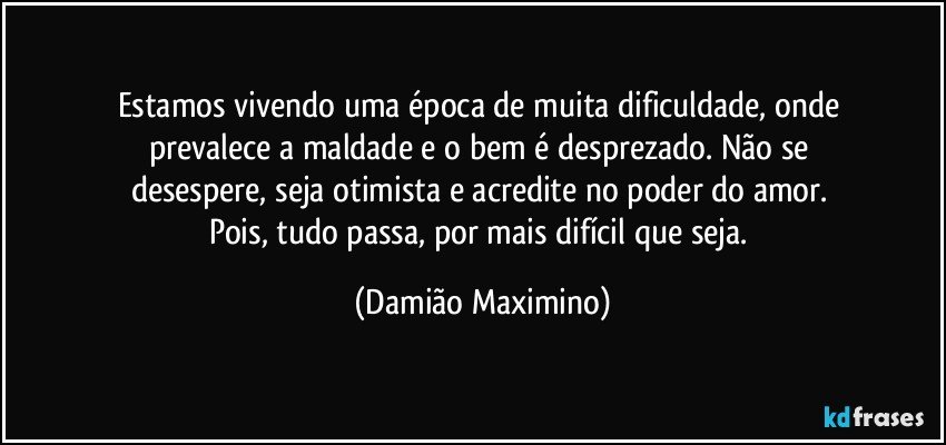 Estamos vivendo uma época de muita dificuldade, onde 
prevalece a maldade e o bem é desprezado. Não se 
desespere, seja otimista e acredite no poder do amor.  
Pois, tudo passa, por mais difícil que seja. (Damião Maximino)