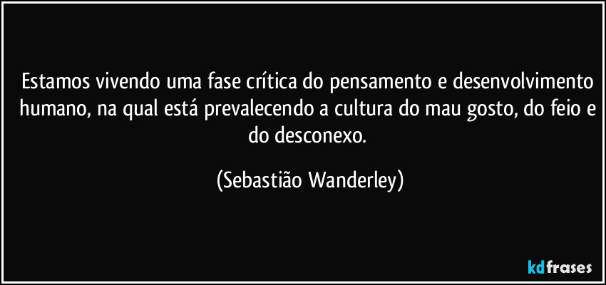 Estamos vivendo uma fase crítica do pensamento e desenvolvimento humano, na qual está prevalecendo a cultura do mau gosto, do feio e do desconexo. (Sebastião Wanderley)