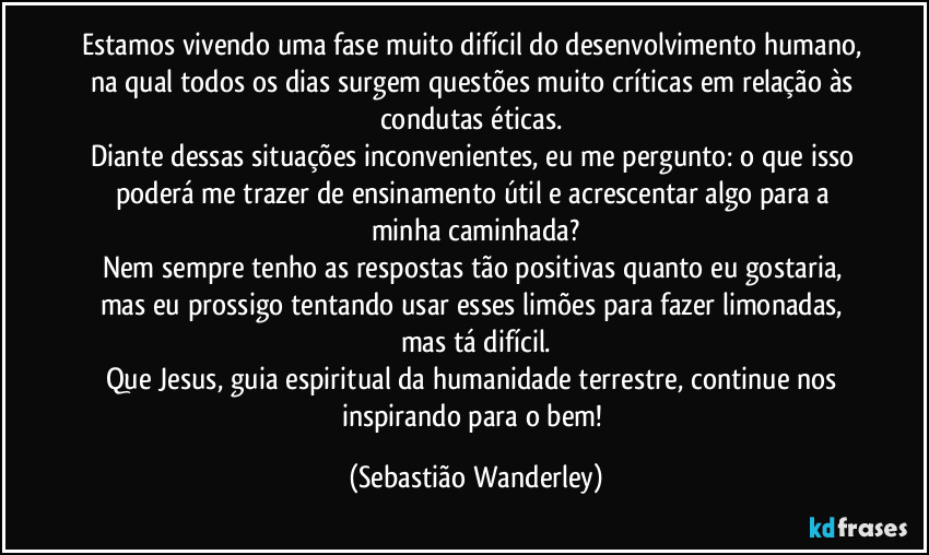 Estamos vivendo uma fase muito difícil do desenvolvimento humano, na qual todos os dias surgem questões muito críticas em relação às condutas éticas. 
Diante dessas situações inconvenientes, eu me pergunto: o que isso poderá me trazer de ensinamento útil e acrescentar algo para a minha caminhada?
Nem sempre tenho as respostas tão positivas quanto eu gostaria, mas eu prossigo tentando usar esses limões para fazer limonadas, mas tá difícil.
Que Jesus, guia espiritual da humanidade terrestre, continue nos inspirando para o bem! (Sebastião Wanderley)