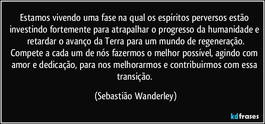 Estamos vivendo uma fase na qual os espíritos perversos estão investindo fortemente para atrapalhar o progresso da humanidade e retardar o avanço da Terra para um mundo de regeneração.
Compete a cada um de nós fazermos o melhor possível, agindo com amor e dedicação, para nos melhorarmos e contribuirmos com essa transição. (Sebastião Wanderley)