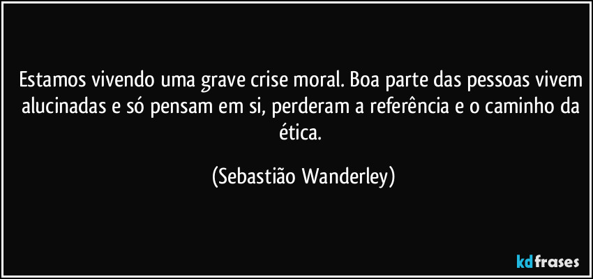 Estamos vivendo uma grave crise moral. Boa parte das pessoas vivem alucinadas e só pensam em si, perderam a referência e o caminho da ética. (Sebastião Wanderley)