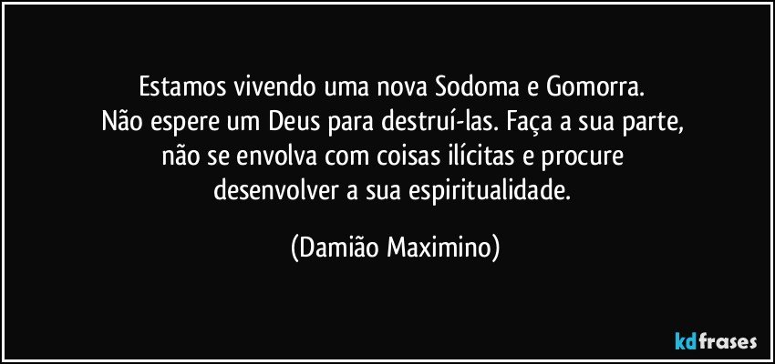 Estamos vivendo uma nova Sodoma e Gomorra. 
Não espere um Deus para destruí-las. Faça a sua parte, 
não se envolva com coisas ilícitas e procure 
desenvolver a sua espiritualidade. (Damião Maximino)