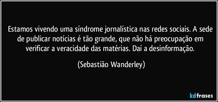 Estamos vivendo uma síndrome jornalística nas redes sociais. A sede de publicar notícias é tão grande, que não há preocupação em verificar a veracidade das matérias. Daí a desinformação. (Sebastião Wanderley)