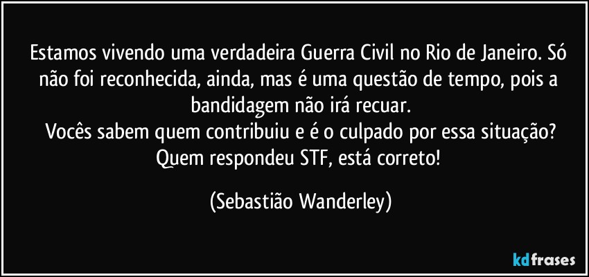 Estamos vivendo uma verdadeira Guerra Civil no Rio de Janeiro. Só não foi reconhecida, ainda, mas é uma questão de tempo, pois a bandidagem não irá recuar.
Vocês sabem quem contribuiu e é o culpado por essa situação?
Quem respondeu STF, está correto! (Sebastião Wanderley)