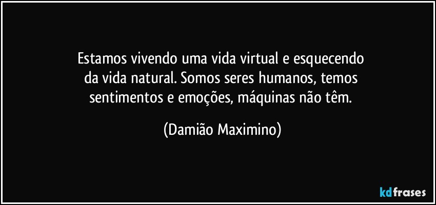 Estamos vivendo uma vida virtual e esquecendo 
da vida natural. Somos seres humanos, temos 
sentimentos e emoções, máquinas não têm. (Damião Maximino)