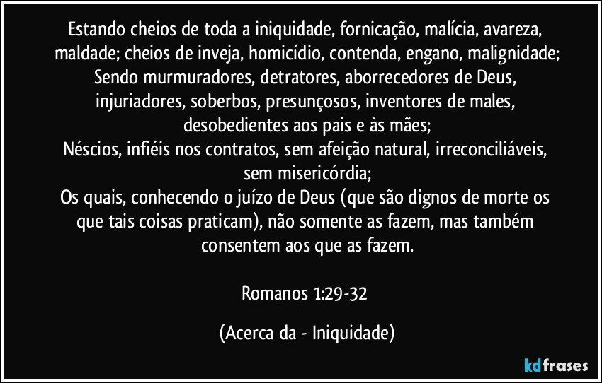 Estando cheios de toda a iniquidade, fornicação, malícia, avareza, maldade; cheios de inveja, homicídio, contenda, engano, malignidade;
Sendo murmuradores, detratores, aborrecedores de Deus, injuriadores, soberbos, presunçosos, inventores de males, desobedientes aos pais e às mães;
Néscios, infiéis nos contratos, sem afeição natural, irreconciliáveis, sem misericórdia;
Os quais, conhecendo o juízo de Deus (que são dignos de morte os que tais coisas praticam), não somente as fazem, mas também consentem aos que as fazem.

Romanos 1:29-32 (Acerca da - Iniquidade)