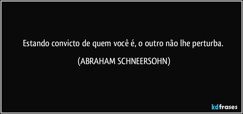 Estando convicto de quem você é, o outro não lhe perturba. (ABRAHAM SCHNEERSOHN)