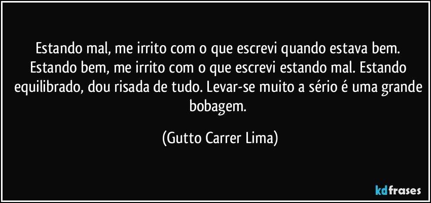 Estando mal, me irrito com o que escrevi quando estava bem. Estando bem, me irrito com o que escrevi estando mal. Estando equilibrado, dou risada de tudo. Levar-se muito a sério é uma grande bobagem. (Gutto Carrer Lima)