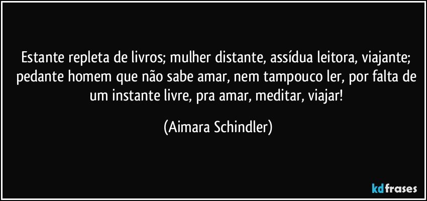 Estante repleta de livros; mulher distante, assídua leitora, viajante; pedante homem que não sabe amar, nem tampouco ler, por falta de um instante livre, pra amar, meditar, viajar! (Aimara Schindler)