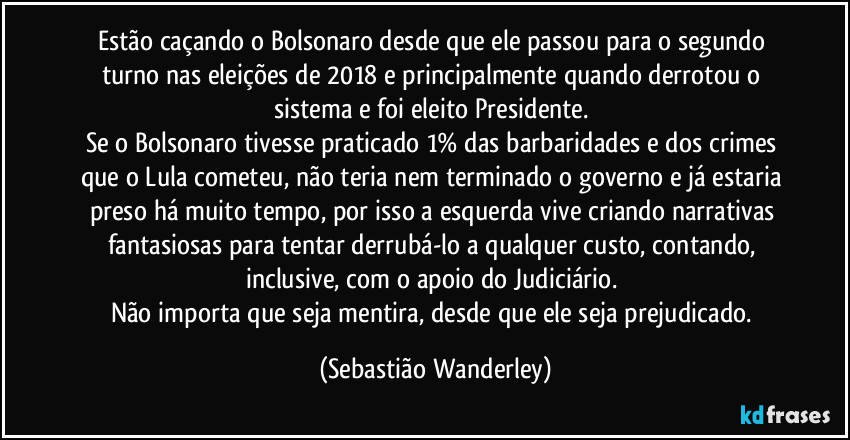 Estão caçando o Bolsonaro desde que ele passou para o segundo turno nas eleições de 2018 e principalmente quando derrotou o sistema e foi eleito Presidente. 
Se o Bolsonaro tivesse praticado 1% das barbaridades e dos crimes que o Lula cometeu, não teria nem terminado o governo e já estaria preso há muito tempo, por isso a esquerda vive criando narrativas fantasiosas para tentar derrubá-lo a qualquer custo, contando, inclusive, com o apoio do Judiciário. 
Não importa que seja mentira, desde que ele seja prejudicado. (Sebastião Wanderley)