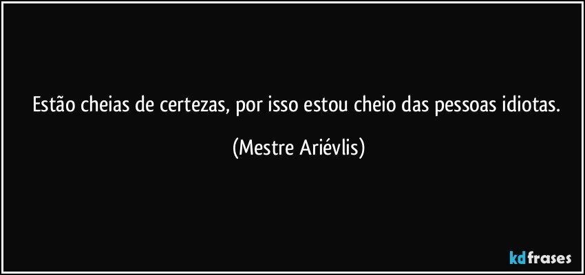 Estão cheias de certezas, por isso estou cheio das pessoas idiotas. (Mestre Ariévlis)