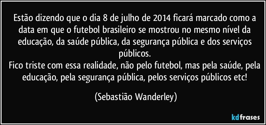 Estão dizendo que o dia 8 de julho de 2014 ficará marcado como a data em que o futebol brasileiro se mostrou no mesmo nível da educação, da saúde pública, da segurança pública e dos serviços públicos. 
Fico triste com essa realidade, não pelo futebol, mas pela saúde, pela educação, pela segurança pública, pelos serviços públicos etc! (Sebastião Wanderley)