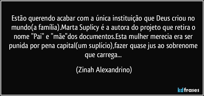 Estão querendo acabar com a única instituição que Deus criou no mundo(a família).Marta Suplicy é a autora do projeto que retira o nome "Pai" e "mãe"dos documentos.Esta mulher merecia era ser punida por pena capital(um suplício),fazer quase jus ao sobrenome que carrega... (Zinah Alexandrino)