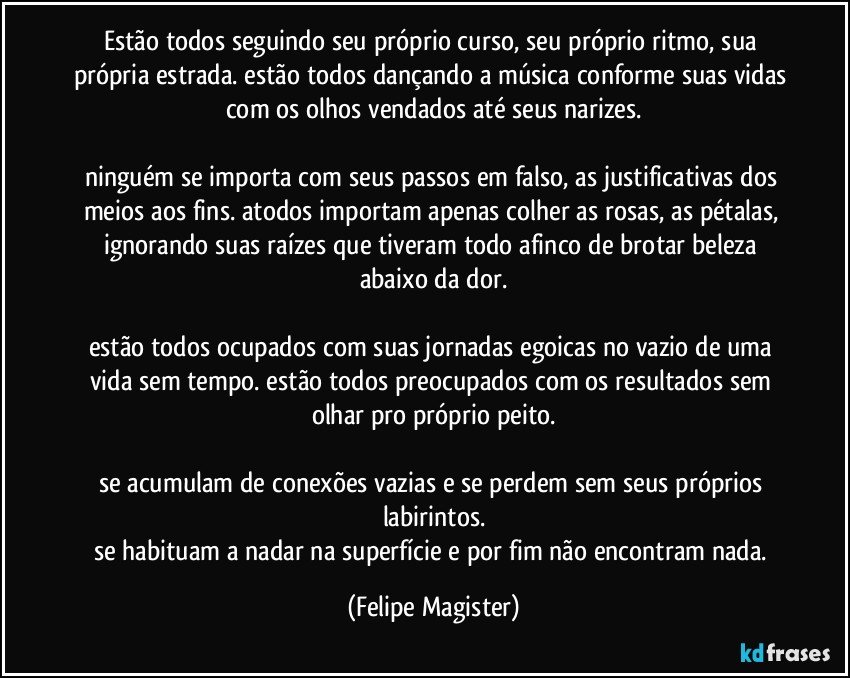 estão todos seguindo seu próprio curso, seu próprio ritmo, sua própria estrada. estão todos dançando a música conforme suas vidas com os olhos vendados até seus narizes.

ninguém se importa com seus passos em falso, as justificativas dos meios aos fins. atodos importam apenas colher as rosas, as pétalas, ignorando suas raízes que tiveram todo afinco de brotar beleza abaixo da dor.

estão todos ocupados com suas jornadas egoicas no vazio de uma vida sem tempo. estão todos preocupados com os resultados sem olhar pro próprio peito.

se acumulam de conexões vazias e se perdem sem seus próprios labirintos.
se habituam a nadar na superfície e por fim não encontram nada. (Felipe Magister)