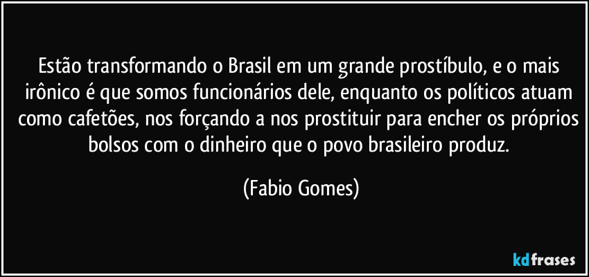 Estão transformando o Brasil em um grande prostíbulo, e o mais irônico é que somos funcionários dele, enquanto os políticos atuam como cafetões, nos forçando a nos prostituir para encher os próprios bolsos com o dinheiro que o povo brasileiro produz. (Fabio Gomes)