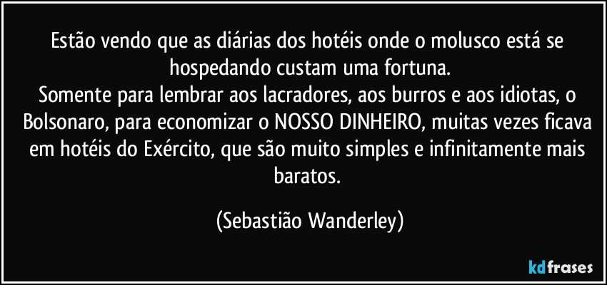 Estão vendo que as diárias dos hotéis onde o molusco está se hospedando custam uma fortuna.
Somente para lembrar aos lacradores, aos burros e aos idiotas, o Bolsonaro, para economizar o NOSSO DINHEIRO, muitas vezes ficava em hotéis do Exército, que são muito simples e infinitamente mais baratos. (Sebastião Wanderley)