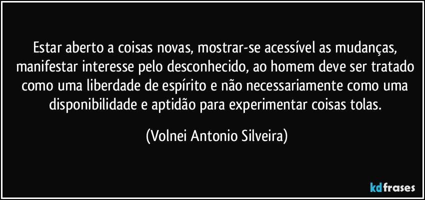 Estar aberto a coisas novas, mostrar-se acessível as mudanças, manifestar interesse pelo desconhecido, ao homem deve ser tratado como uma liberdade de espírito e não necessariamente como uma disponibilidade e aptidão para experimentar coisas tolas. (Volnei Antonio Silveira)