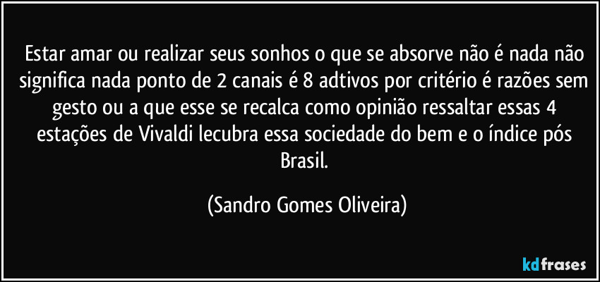 Estar amar ou realizar seus sonhos o que se absorve não é nada não significa nada ponto de 2 canais é 8 adtivos por critério é razões sem gesto ou a que esse se recalca como opinião ressaltar essas 4 estações de Vivaldi lecubra essa sociedade do bem e o índice pós Brasil. (Sandro Gomes Oliveira)