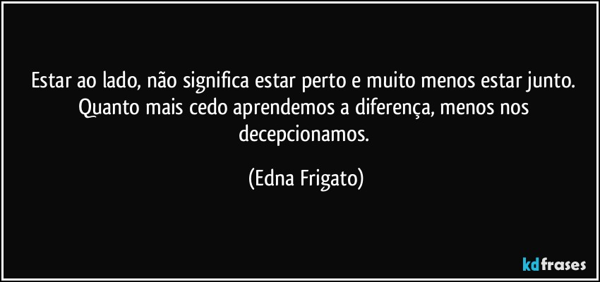 Estar ao lado, não significa estar perto e muito menos estar junto. Quanto mais cedo aprendemos a diferença, menos nos decepcionamos. (Edna Frigato)