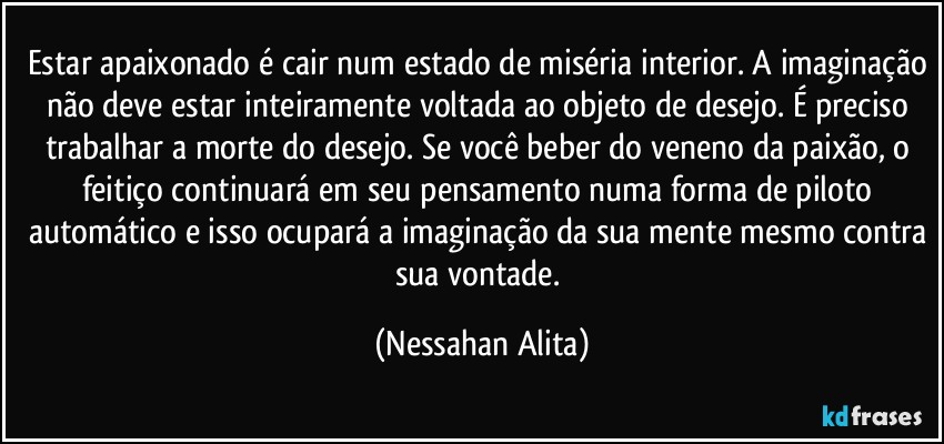 Estar apaixonado é cair num estado de miséria interior. A imaginação não deve estar inteiramente voltada ao objeto de desejo. É preciso trabalhar a morte do desejo. Se você beber do veneno da paixão, o feitiço continuará em seu pensamento numa forma de piloto automático e isso ocupará a imaginação da sua mente mesmo contra sua vontade. (Nessahan Alita)