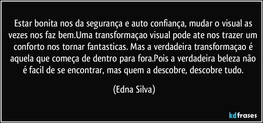 Estar bonita nos da segurança e auto confiança, mudar o visual as vezes nos faz bem.Uma transformaçao visual pode ate nos trazer um conforto nos tornar fantasticas. Mas a verdadeira transformaçao é aquela que começa de dentro para fora.Pois a verdadeira beleza não é facil de se encontrar, mas quem a descobre, descobre tudo. (Edna Silva)