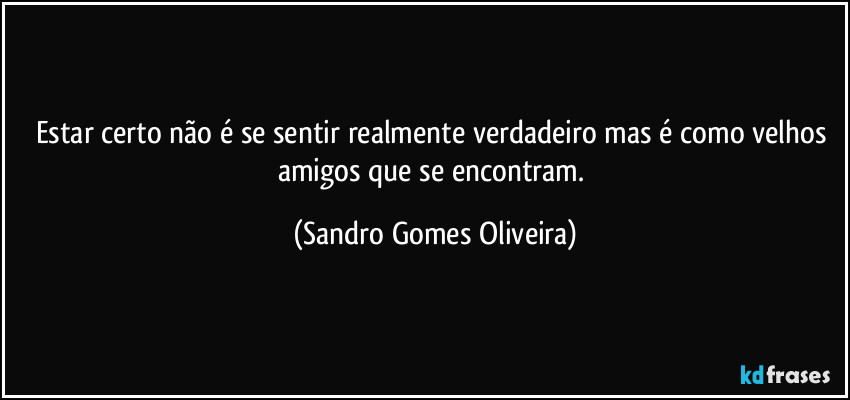 Estar certo não é se sentir realmente verdadeiro mas é como velhos amigos que se encontram. (Sandro Gomes Oliveira)
