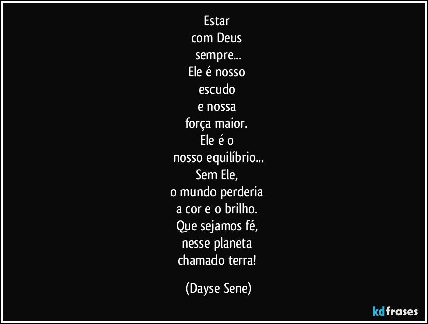 Estar 
com Deus 
sempre...
Ele é nosso 
escudo 
e nossa 
força maior. 
Ele é o 
nosso equilíbrio...
Sem Ele, 
o mundo perderia 
a cor e o brilho. 
Que sejamos fé, 
nesse planeta 
chamado terra! (Dayse Sene)