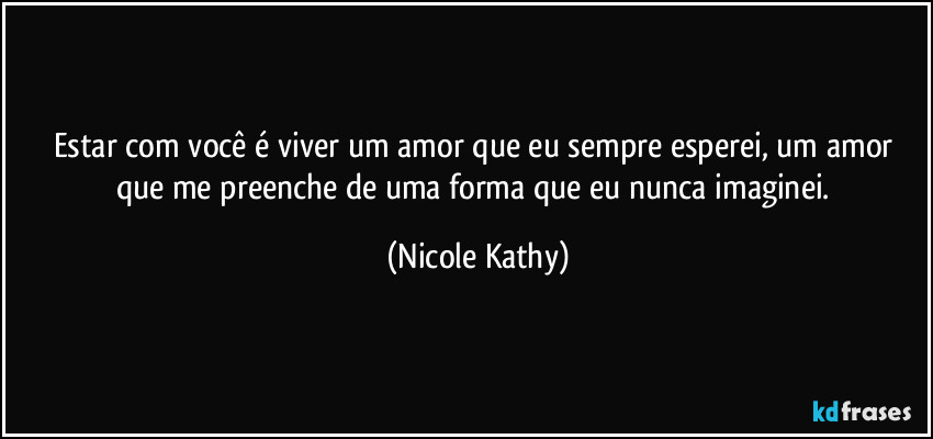 Estar com você é viver um amor que eu sempre esperei, um amor que me preenche de uma forma que eu nunca imaginei. (Nicole Kathy)