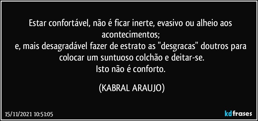 Estar confortável, não é ficar inerte, evasivo ou alheio aos acontecimentos; 
e, mais desagradável fazer de estrato as "desgracas" doutros para colocar um suntuoso colchão e deitar-se.
Isto não é conforto. (KABRAL ARAUJO)