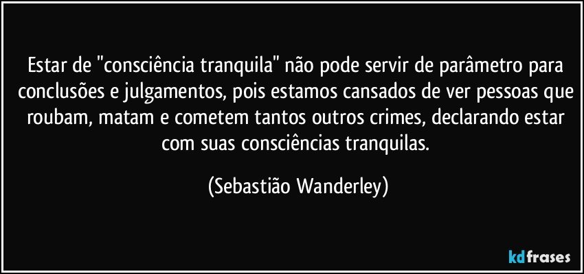 Estar de "consciência tranquila" não pode servir de parâmetro para conclusões e julgamentos, pois estamos cansados de ver pessoas que roubam, matam e cometem tantos outros crimes, declarando estar com suas consciências tranquilas. (Sebastião Wanderley)