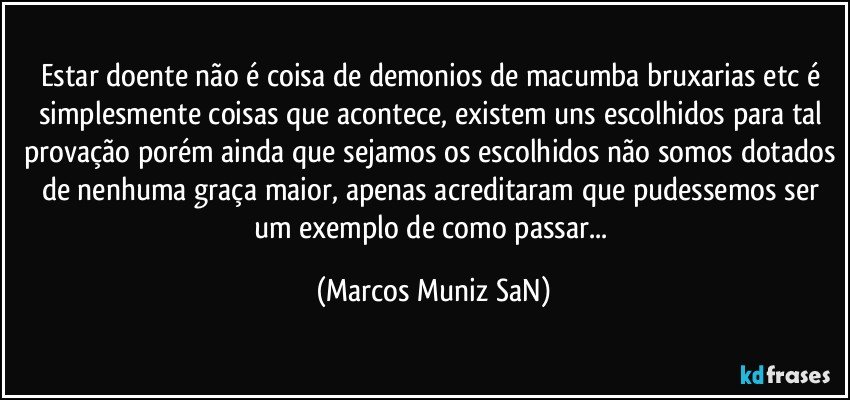 Estar doente não é coisa de demonios de macumba bruxarias etc é simplesmente coisas que acontece, existem uns escolhidos para tal provação porém ainda que sejamos os escolhidos não somos dotados de nenhuma graça maior, apenas acreditaram que pudessemos ser um exemplo de como passar... (Marcos Muniz SaN)