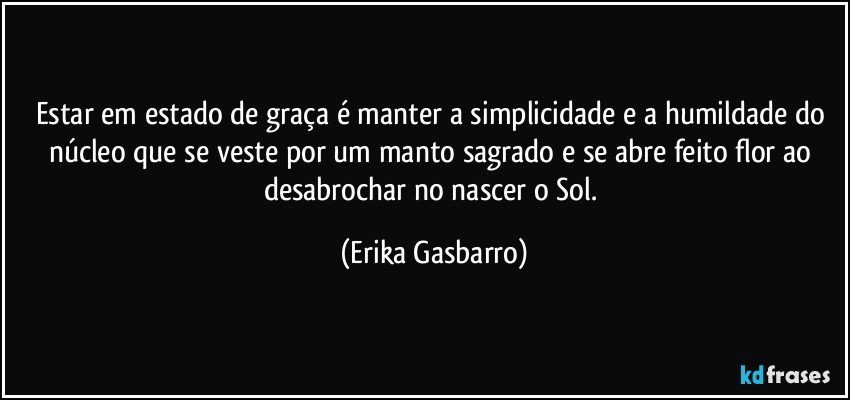 Estar em estado de graça é manter a simplicidade e a humildade do núcleo que se veste por um manto sagrado e se abre feito flor ao desabrochar no nascer o Sol. (Erika Gasbarro)