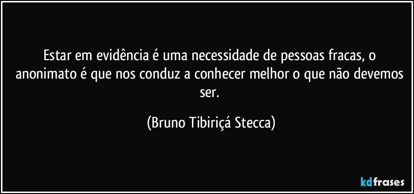 Estar em evidência é uma necessidade de pessoas fracas, o anonimato é que nos conduz a conhecer melhor o que não  devemos ser. (Bruno Tibiriçá Stecca)