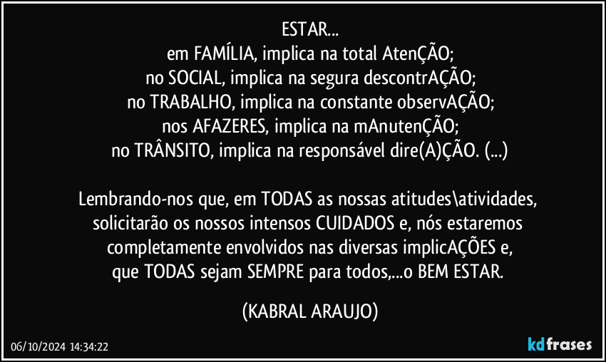 ESTAR...
em FAMÍLIA, implica na total AtenÇÃO;
no SOCIAL, implica na segura descontrAÇÃO;
no TRABALHO, implica na constante observAÇÃO;
nos AFAZERES, implica na mAnutenÇÃO;
no TRÂNSITO, implica na responsável dire(A)ÇÃO. (...)

Lembrando-nos que, em TODAS as nossas atitudes\atividades, solicitarão os nossos intensos CUIDADOS e, nós estaremos completamente envolvidos nas diversas implicAÇÕES e,
que TODAS sejam SEMPRE para todos,...o BEM ESTAR. (KABRAL ARAUJO)